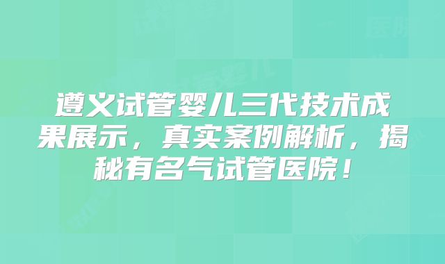 遵义试管婴儿三代技术成果展示，真实案例解析，揭秘有名气试管医院！