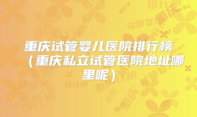重庆试管婴儿医院排行榜（重庆私立试管医院地址哪里呢）