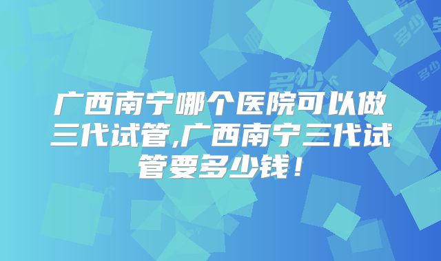 广西南宁哪个医院可以做三代试管,广西南宁三代试管要多少钱！