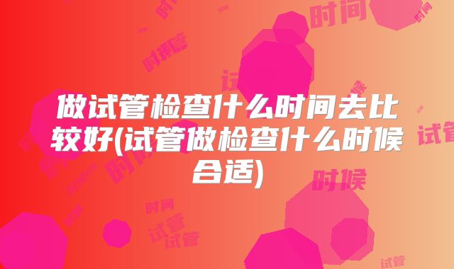做试管检查什么时间去比较好(试管做检查什么时候合适)