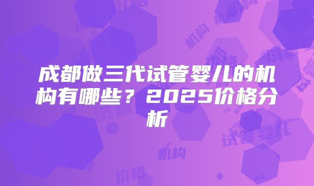 成都做三代试管婴儿的机构有哪些?2025价格分析