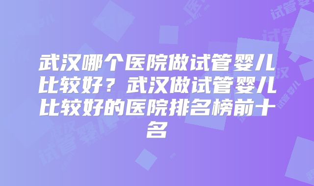 武汉哪个医院做试管婴儿比较好？武汉做试管婴儿比较好的医院排名榜前十名