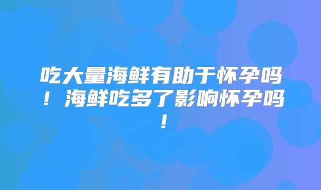 吃大量海鲜有助于怀孕吗!海鲜吃多了影响怀孕吗!