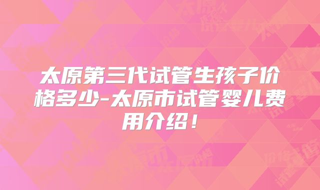 太原第三代试管生孩子价格多少-太原市试管婴儿费用介绍！