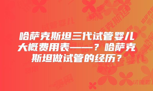 哈萨克斯坦三代试管婴儿大概费用表——?哈萨克斯坦做试管的经历?
