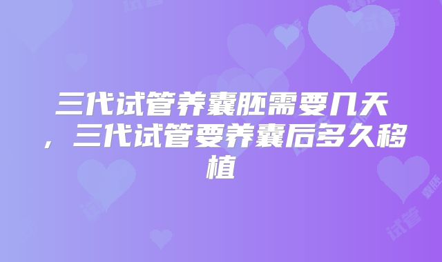 三代试管养囊胚需要几天,三代试管要养囊后多久移植