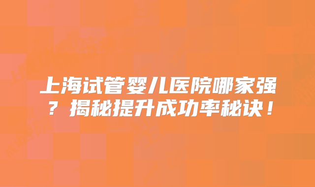 上海试管婴儿医院哪家强？揭秘提升成功率秘诀！