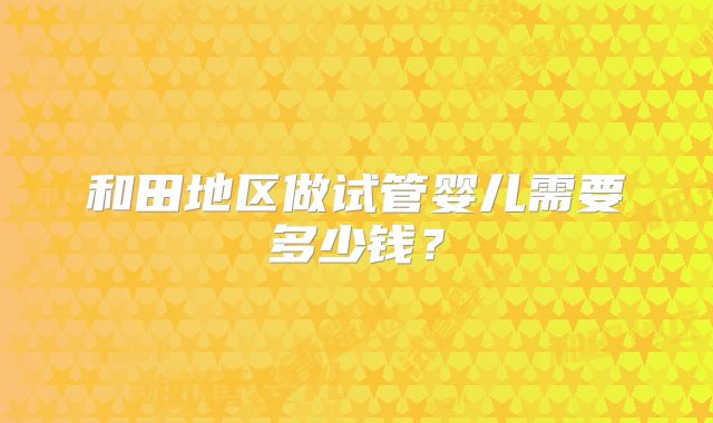 和田地区做试管婴儿需要多少钱？