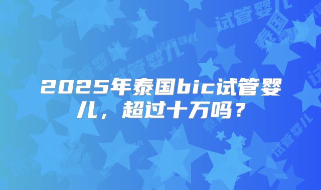 2025年泰国bic试管婴儿，超过十万吗？