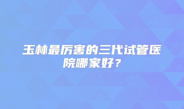玉林最厉害的三代试管医院哪家好？