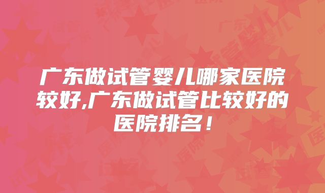 广东做试管婴儿哪家医院较好,广东做试管比较好的医院排名!