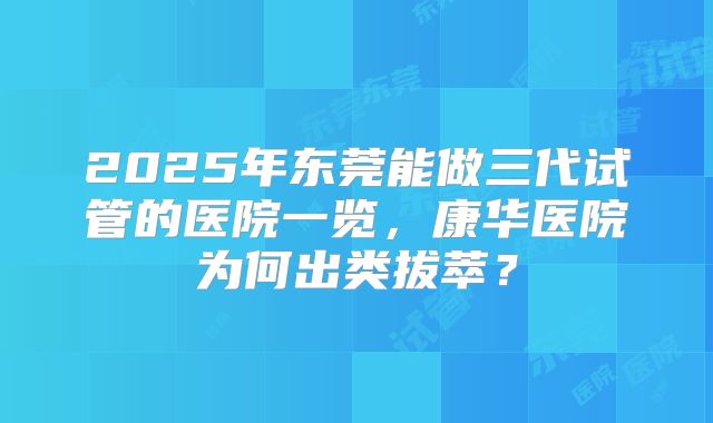 2025年东莞能做三代试管的医院一览，康华医院为何出类拔萃？