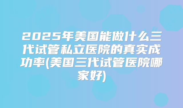 2025年美国能做什么三代试管私立医院的真实成功率(美国三代试管医院哪家好)