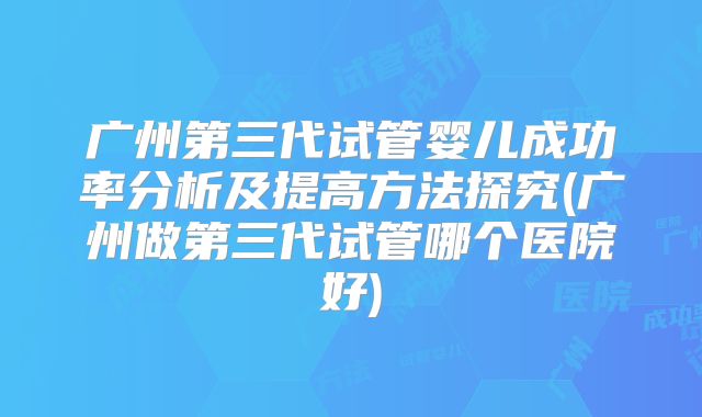 广州第三代试管婴儿成功率分析及提高方法探究(广州做第三代试管哪个医院好)