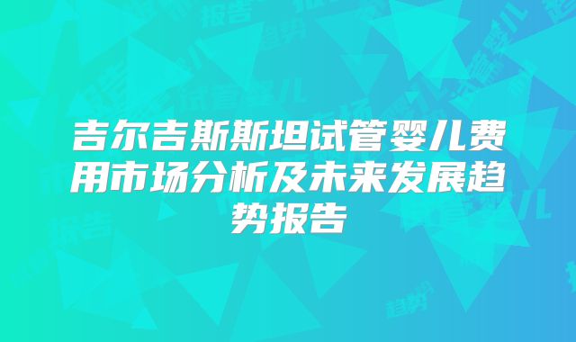 吉尔吉斯斯坦试管婴儿费用市场分析及未来发展趋势报告