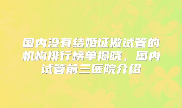 国内没有结婚证做试管的机构排行榜单揭晓，国内试管前三医院介绍