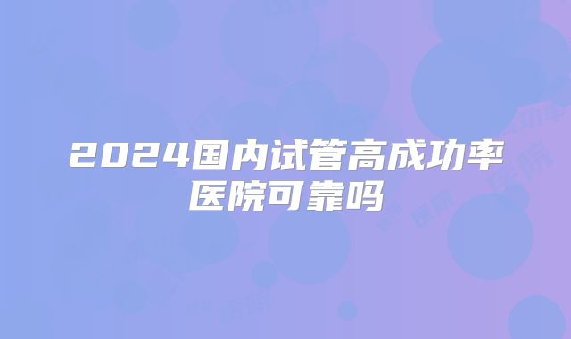 2024国内试管高成功率医院可靠吗