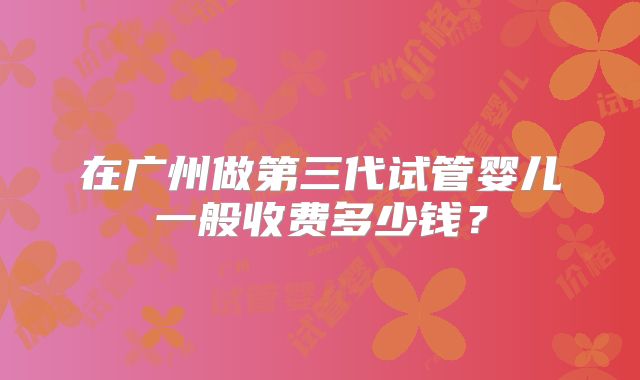 在广州做第三代试管婴儿一般收费多少钱？