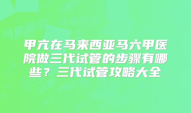 甲亢在马来西亚马六甲医院做三代试管的步骤有哪些?三代试管攻略大全