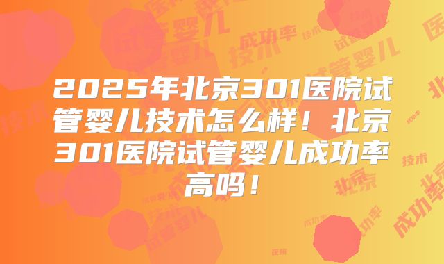 2025年北京301医院试管婴儿技术怎么样！北京301医院试管婴儿成功率高吗！
