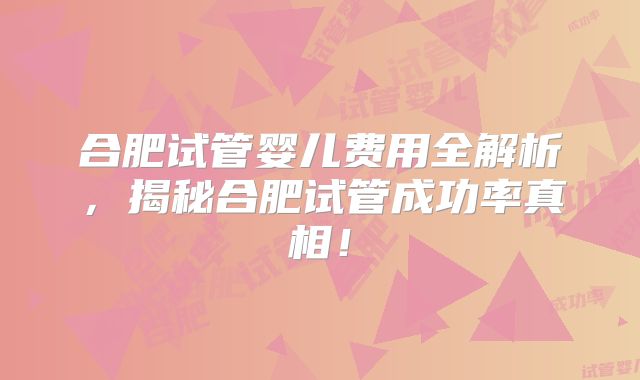 合肥试管婴儿费用全解析，揭秘合肥试管成功率真相！