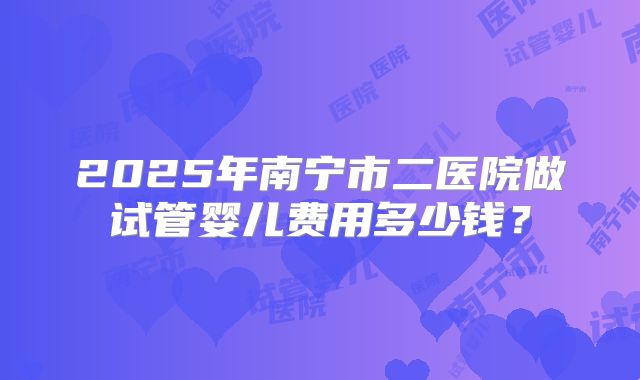 2025年南宁市二医院做试管婴儿费用多少钱？