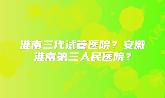 淮南三代试管医院？安徽淮南第三人民医院？