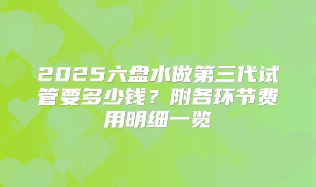 2025六盘水做第三代试管要多少钱?附各环节费用明细一览