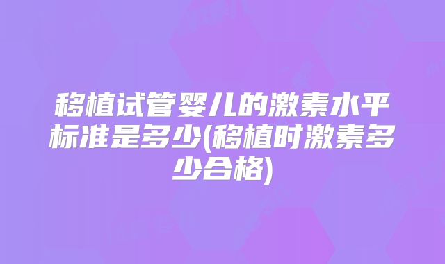 移植试管婴儿的激素水平标准是多少(移植时激素多少合格)
