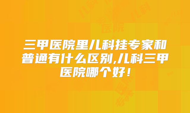 三甲医院里儿科挂专家和普通有什么区别,儿科三甲医院哪个好！