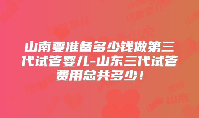 山南要准备多少钱做第三代试管婴儿-山东三代试管费用总共多少！
