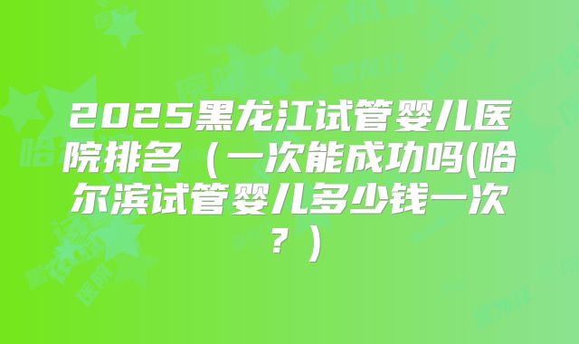 2025黑龙江试管婴儿医院排名(一次能成功吗(哈尔滨试管婴儿多少钱一次?)