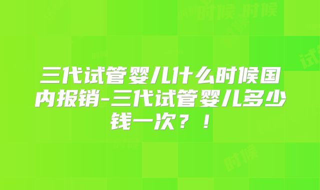 三代试管婴儿什么时候国内报销-三代试管婴儿多少钱一次？！