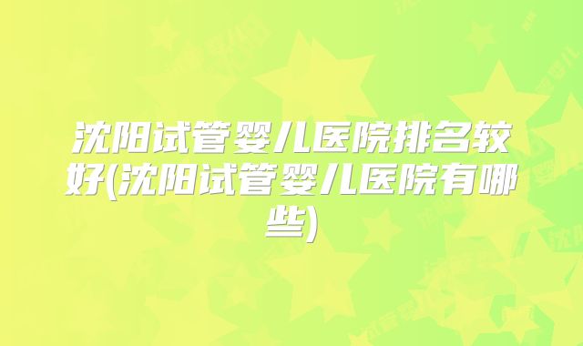 沈阳试管婴儿医院排名较好(沈阳试管婴儿医院有哪些)