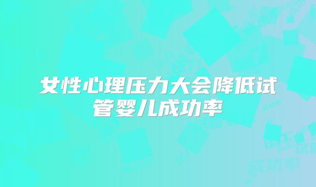 女性心理压力大会降低试管婴儿成功率