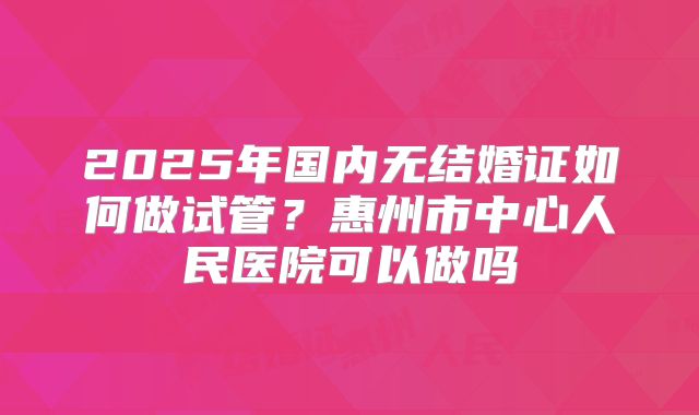 2025年国内无结婚证如何做试管？惠州市中心人民医院可以做吗