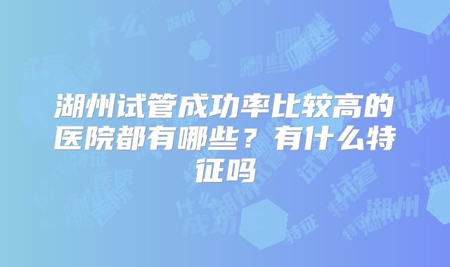 湖州试管成功率比较高的医院都有哪些？有什么特征吗