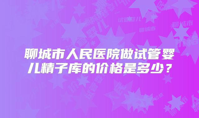 聊城市人民医院做试管婴儿精子库的价格是多少？