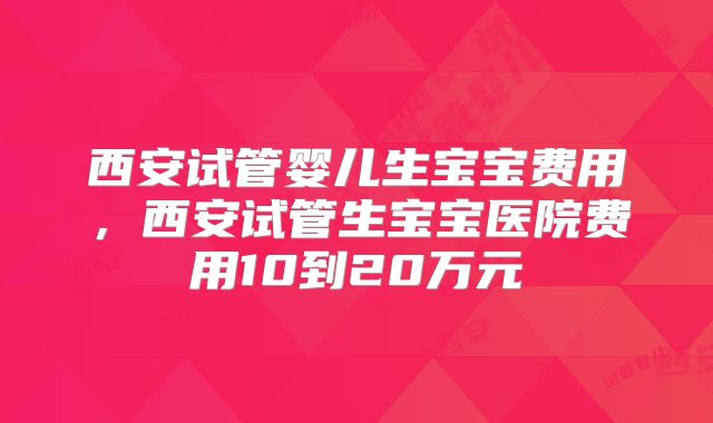 西安试管婴儿生宝宝费用，西安试管生宝宝医院费用10到20万元
