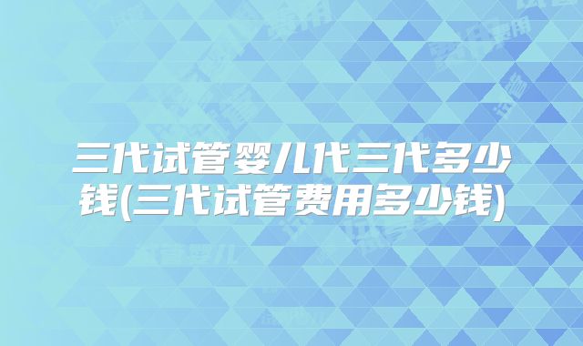 三代试管婴儿代三代多少钱(三代试管费用多少钱)