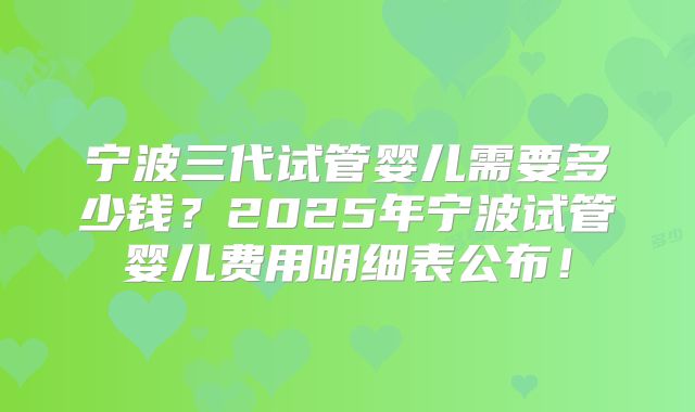 宁波三代试管婴儿需要多少钱？2025年宁波试管婴儿费用明细表公布！