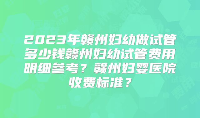 2023年赣州妇幼做试管多少钱赣州妇幼试管费用明细参考？赣州妇婴医院收费标准？