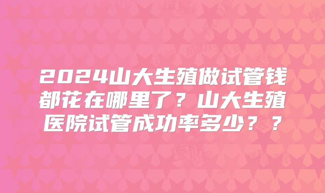 2024山大生殖做试管钱都花在哪里了?山大生殖医院试管成功率多少??