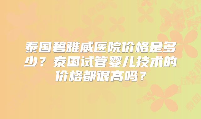 泰国碧雅威医院价格是多少？泰国试管婴儿技术的价格都很高吗？