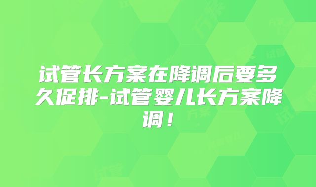 试管长方案在降调后要多久促排-试管婴儿长方案降调！