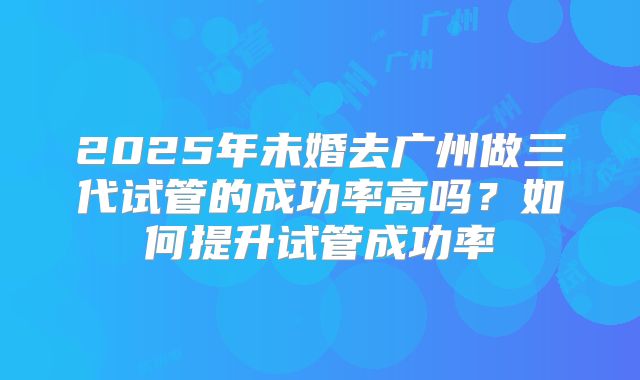 2025年未婚去广州做三代试管的成功率高吗？如何提升试管成功率
