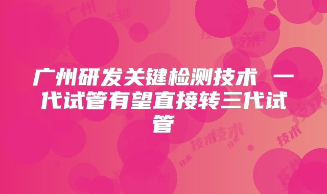 广州研发关键检测技术 一代试管有望直接转三代试管
