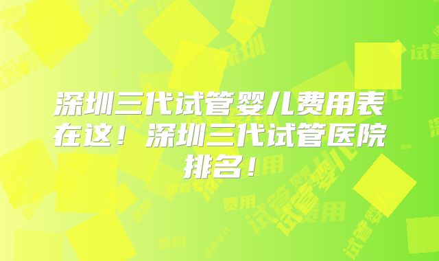 深圳三代试管婴儿费用表在这！深圳三代试管医院排名！