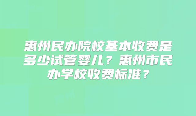 惠州民办院校基本收费是多少试管婴儿？惠州市民办学校收费标准？