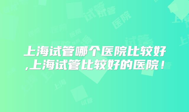 上海试管哪个医院比较好,上海试管比较好的医院！